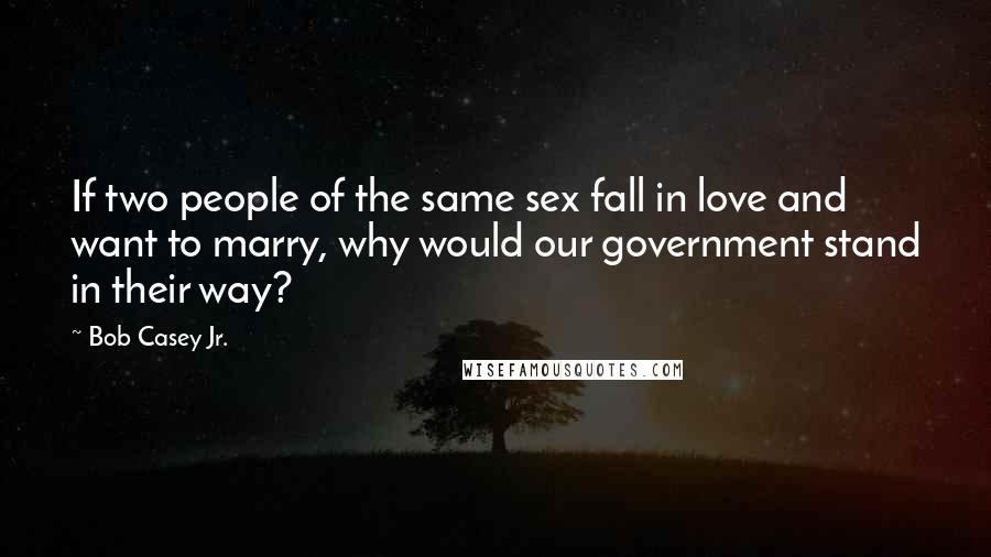 Bob Casey Jr. Quotes: If two people of the same sex fall in love and want to marry, why would our government stand in their way?