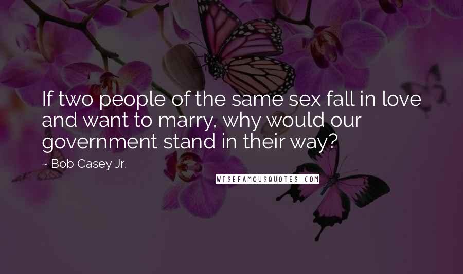 Bob Casey Jr. Quotes: If two people of the same sex fall in love and want to marry, why would our government stand in their way?