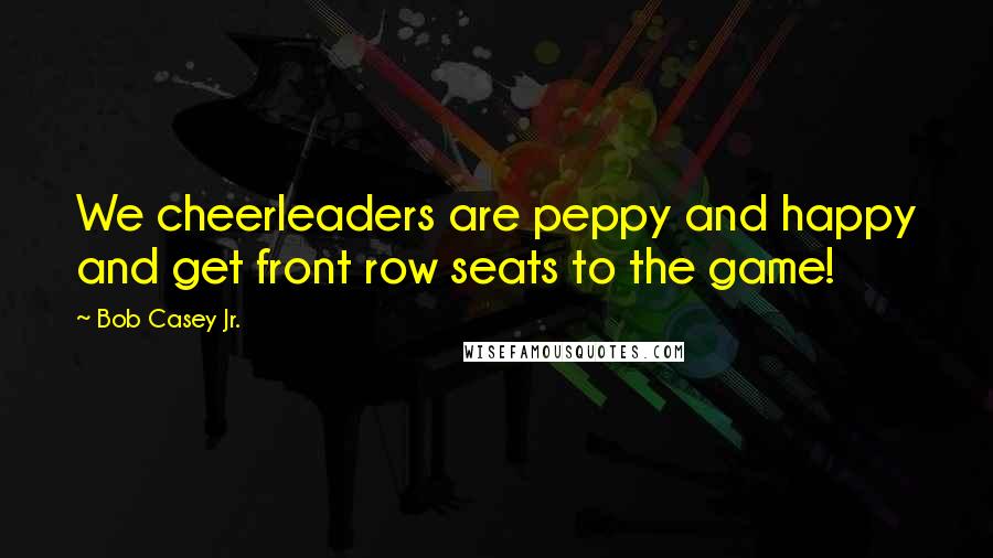 Bob Casey Jr. Quotes: We cheerleaders are peppy and happy and get front row seats to the game!