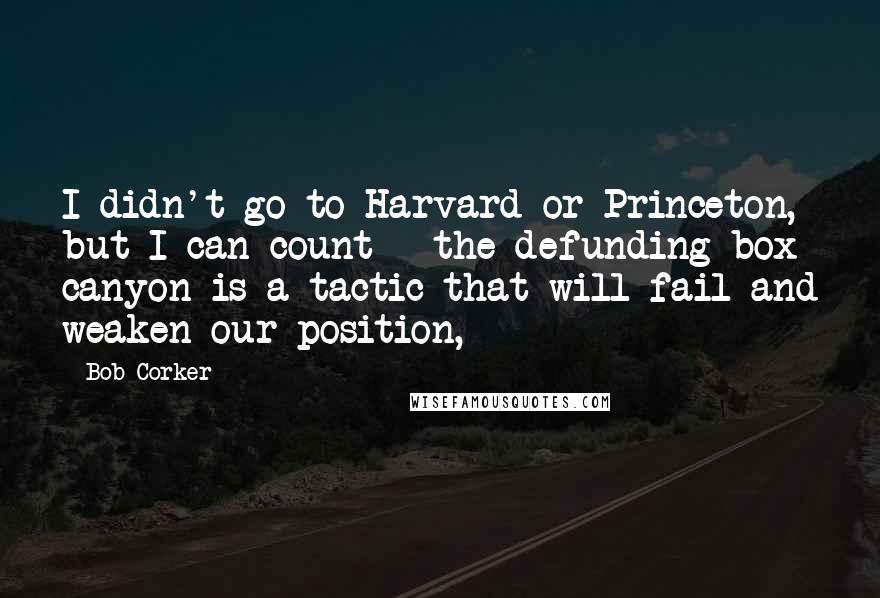 Bob Corker Quotes: I didn't go to Harvard or Princeton, but I can count - the defunding box canyon is a tactic that will fail and weaken our position,