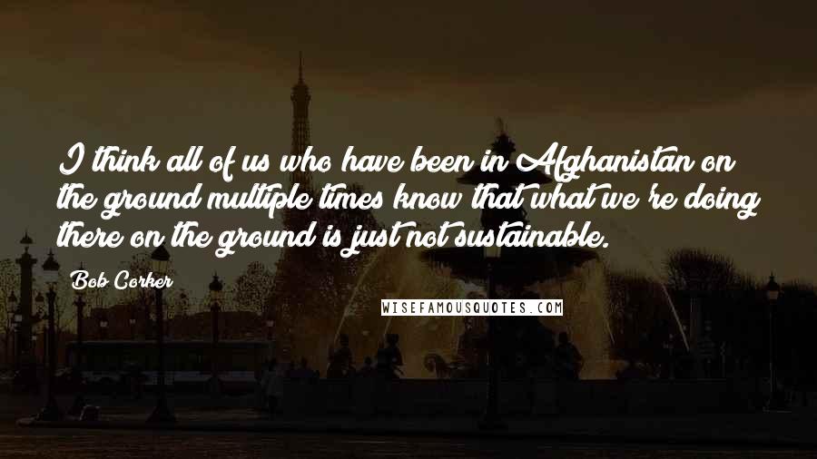 Bob Corker Quotes: I think all of us who have been in Afghanistan on the ground multiple times know that what we're doing there on the ground is just not sustainable.