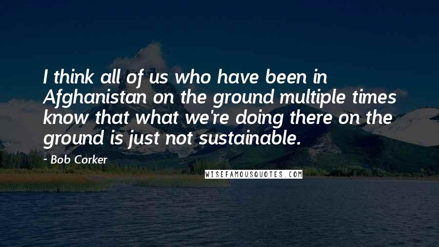 Bob Corker Quotes: I think all of us who have been in Afghanistan on the ground multiple times know that what we're doing there on the ground is just not sustainable.