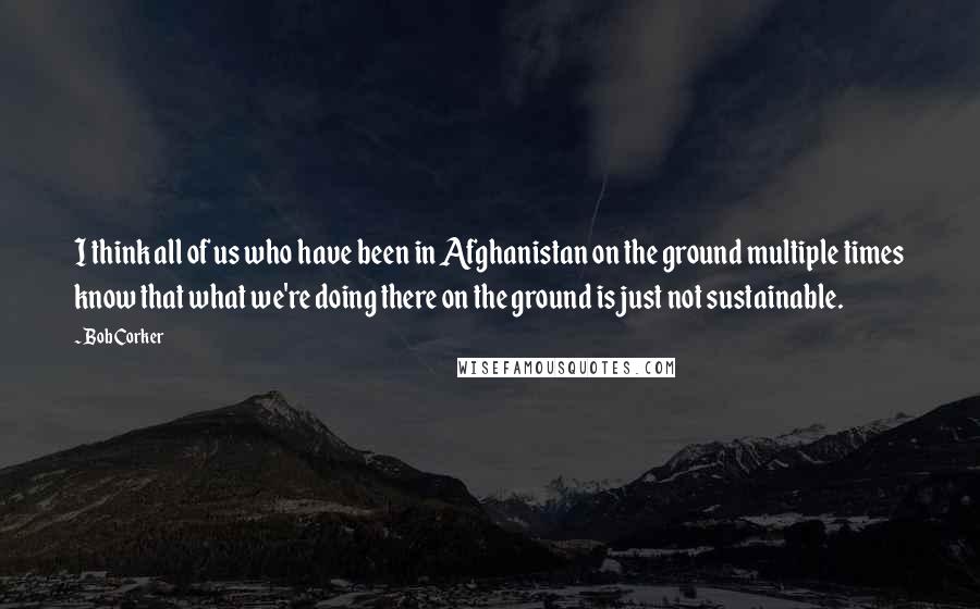 Bob Corker Quotes: I think all of us who have been in Afghanistan on the ground multiple times know that what we're doing there on the ground is just not sustainable.