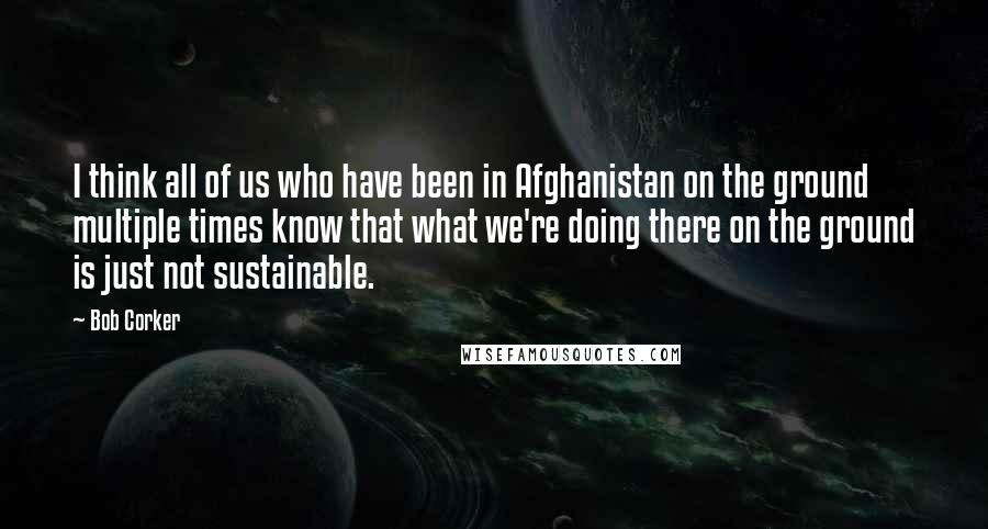 Bob Corker Quotes: I think all of us who have been in Afghanistan on the ground multiple times know that what we're doing there on the ground is just not sustainable.