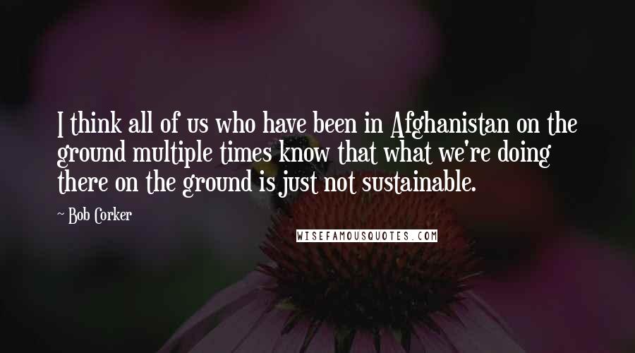 Bob Corker Quotes: I think all of us who have been in Afghanistan on the ground multiple times know that what we're doing there on the ground is just not sustainable.