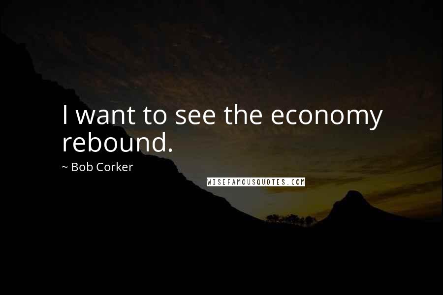 Bob Corker Quotes: I want to see the economy rebound.