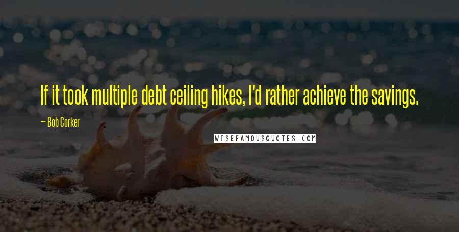 Bob Corker Quotes: If it took multiple debt ceiling hikes, I'd rather achieve the savings.
