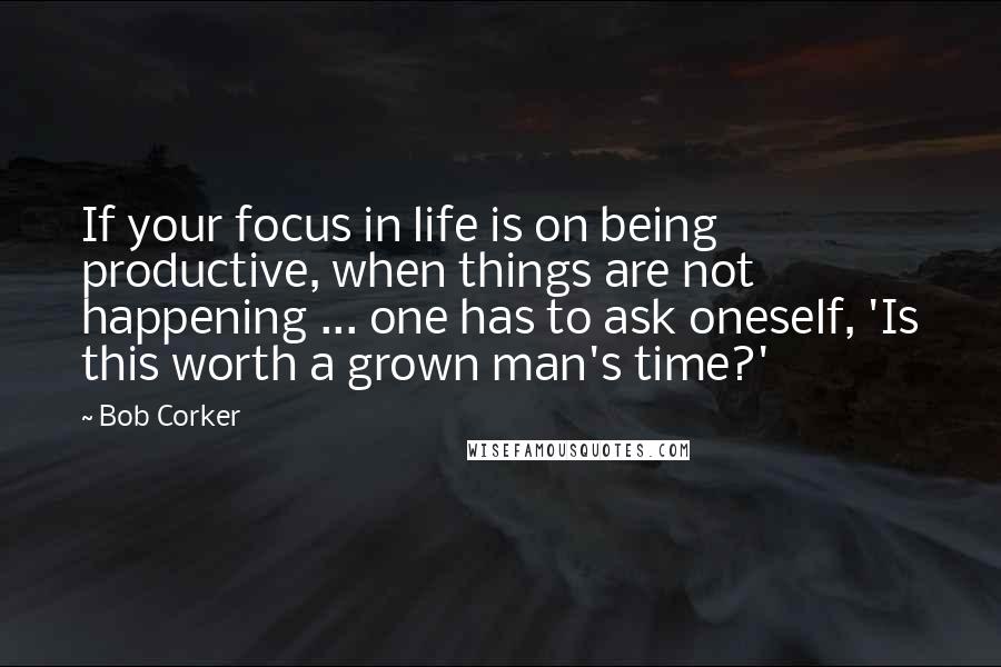 Bob Corker Quotes: If your focus in life is on being productive, when things are not happening ... one has to ask oneself, 'Is this worth a grown man's time?'