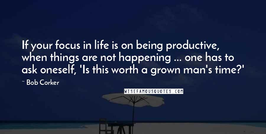 Bob Corker Quotes: If your focus in life is on being productive, when things are not happening ... one has to ask oneself, 'Is this worth a grown man's time?'