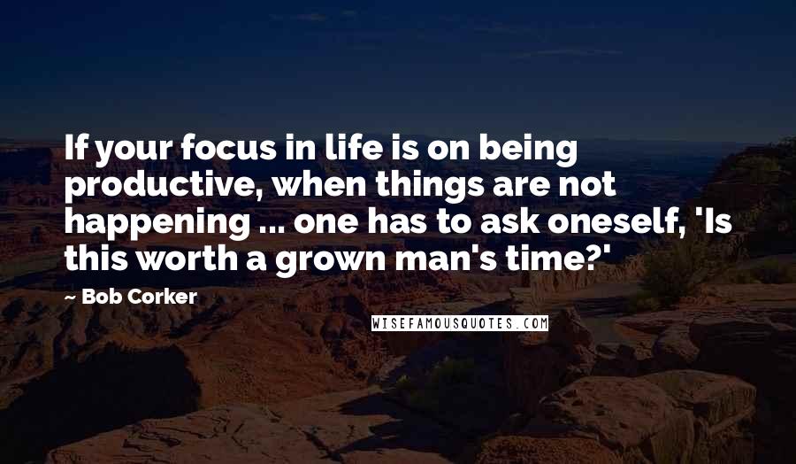 Bob Corker Quotes: If your focus in life is on being productive, when things are not happening ... one has to ask oneself, 'Is this worth a grown man's time?'