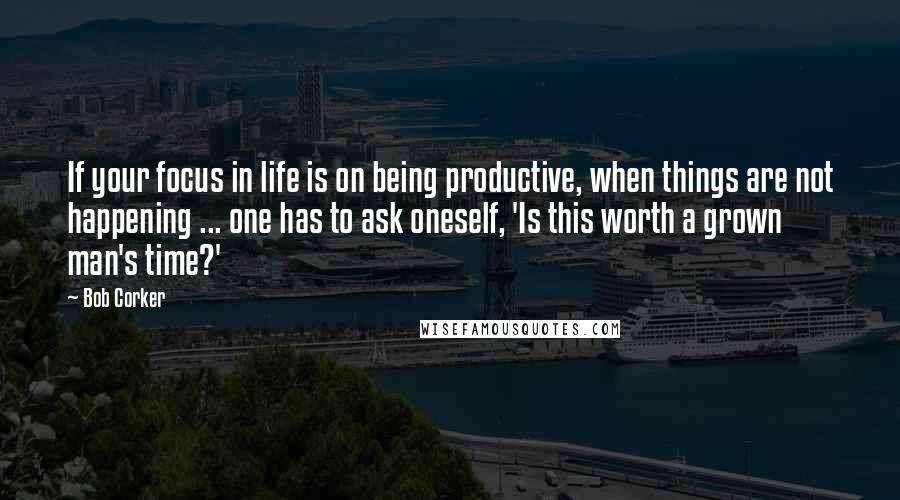 Bob Corker Quotes: If your focus in life is on being productive, when things are not happening ... one has to ask oneself, 'Is this worth a grown man's time?'