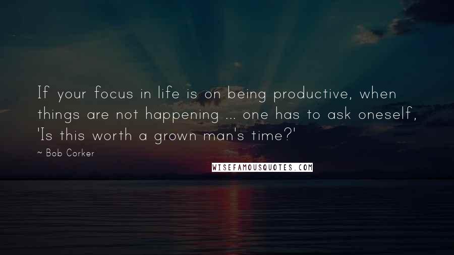 Bob Corker Quotes: If your focus in life is on being productive, when things are not happening ... one has to ask oneself, 'Is this worth a grown man's time?'