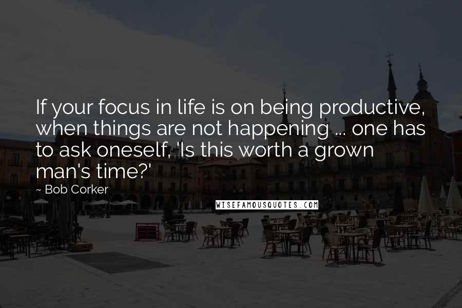 Bob Corker Quotes: If your focus in life is on being productive, when things are not happening ... one has to ask oneself, 'Is this worth a grown man's time?'