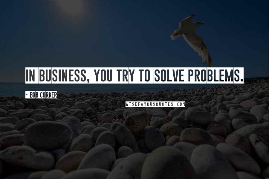 Bob Corker Quotes: In business, you try to solve problems.