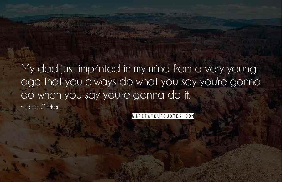 Bob Corker Quotes: My dad just imprinted in my mind from a very young age that you always do what you say you're gonna do when you say you're gonna do it.