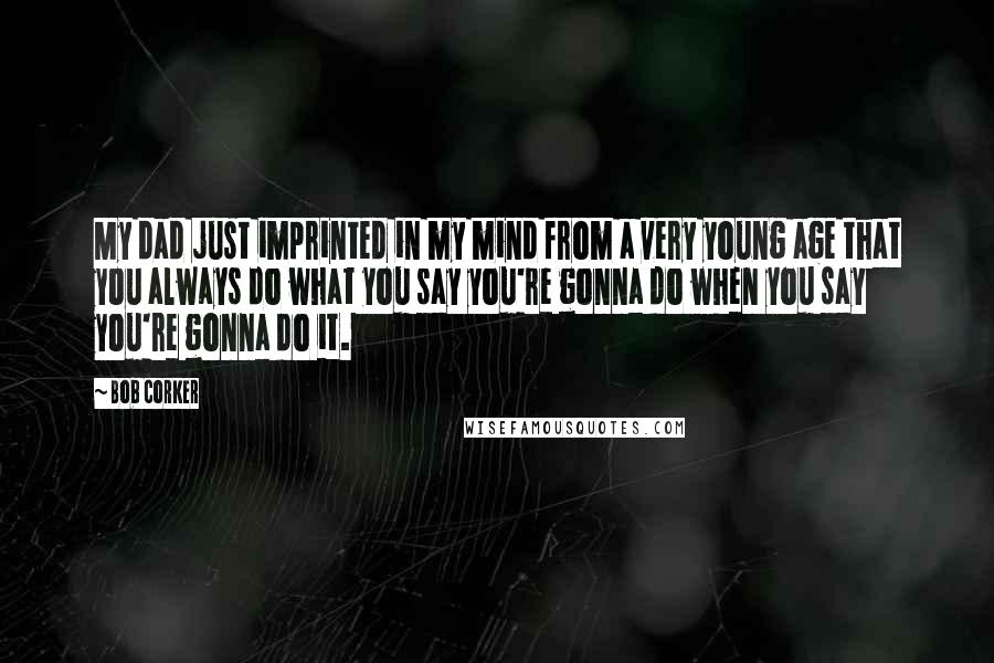 Bob Corker Quotes: My dad just imprinted in my mind from a very young age that you always do what you say you're gonna do when you say you're gonna do it.
