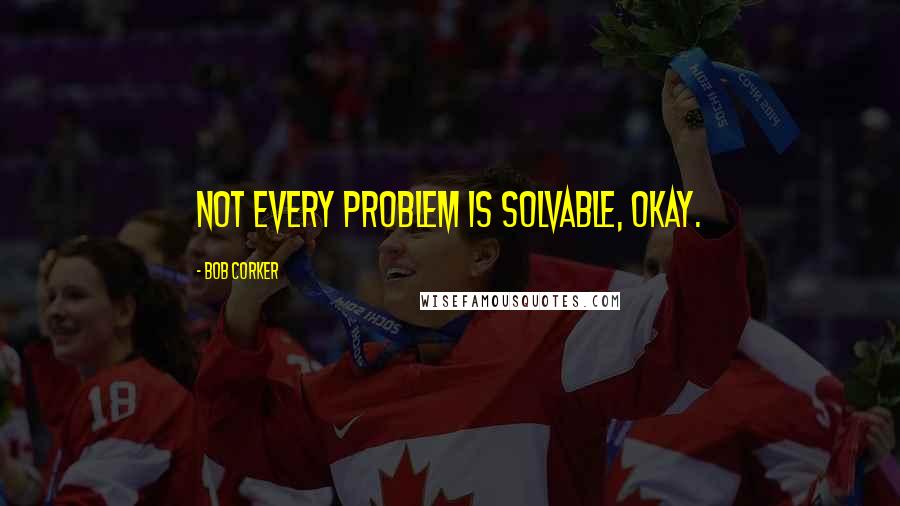 Bob Corker Quotes: Not every problem is solvable, okay.