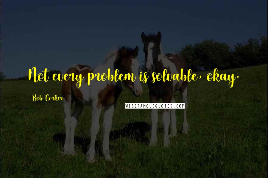 Bob Corker Quotes: Not every problem is solvable, okay.