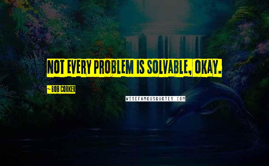 Bob Corker Quotes: Not every problem is solvable, okay.