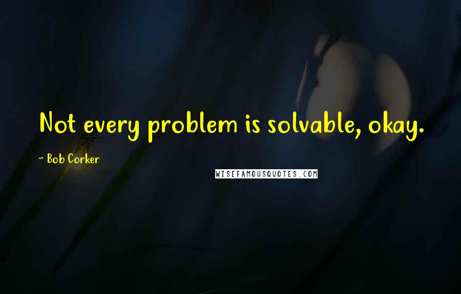 Bob Corker Quotes: Not every problem is solvable, okay.