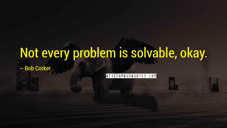 Bob Corker Quotes: Not every problem is solvable, okay.