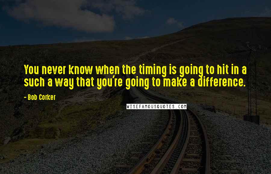 Bob Corker Quotes: You never know when the timing is going to hit in a such a way that you're going to make a difference.