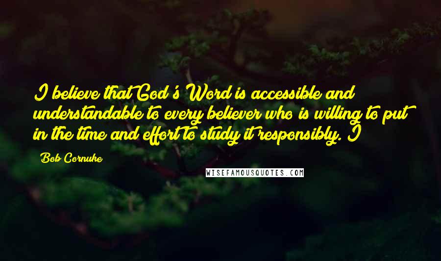 Bob Cornuke Quotes: I believe that God's Word is accessible and understandable to every believer who is willing to put in the time and effort to study it responsibly. I