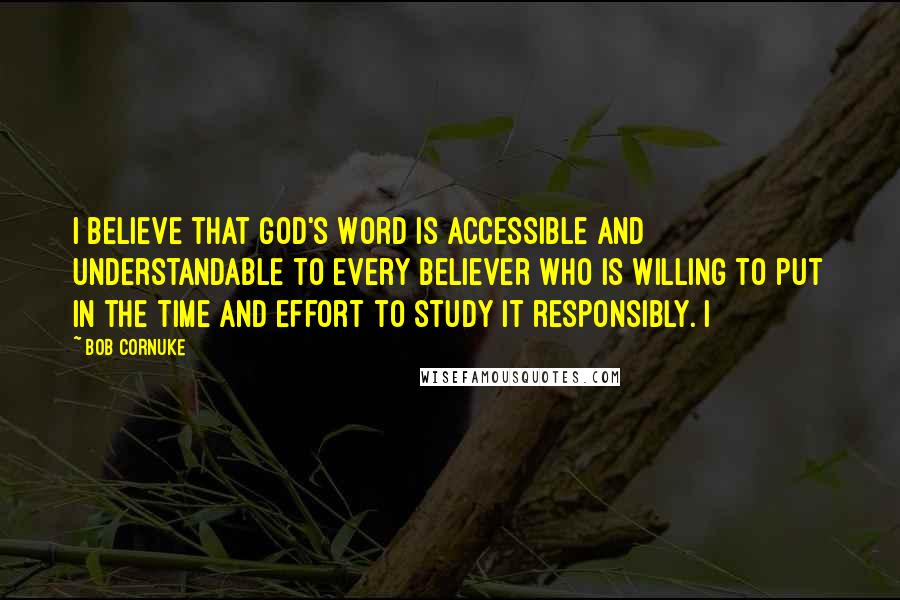 Bob Cornuke Quotes: I believe that God's Word is accessible and understandable to every believer who is willing to put in the time and effort to study it responsibly. I