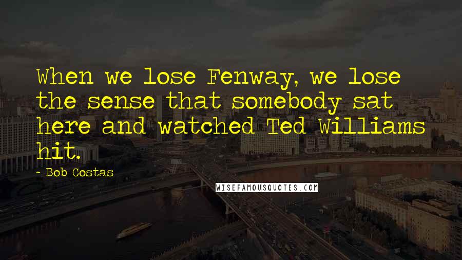 Bob Costas Quotes: When we lose Fenway, we lose the sense that somebody sat here and watched Ted Williams hit.
