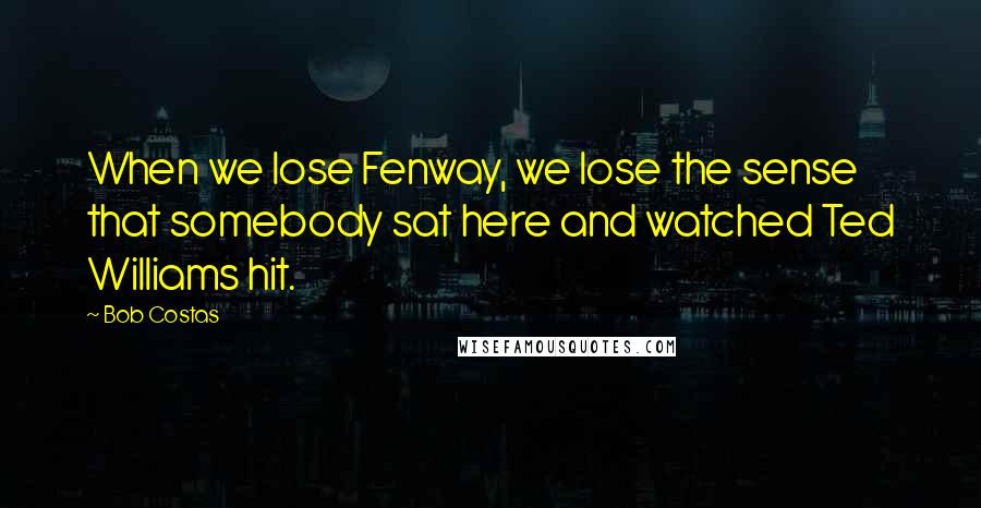 Bob Costas Quotes: When we lose Fenway, we lose the sense that somebody sat here and watched Ted Williams hit.