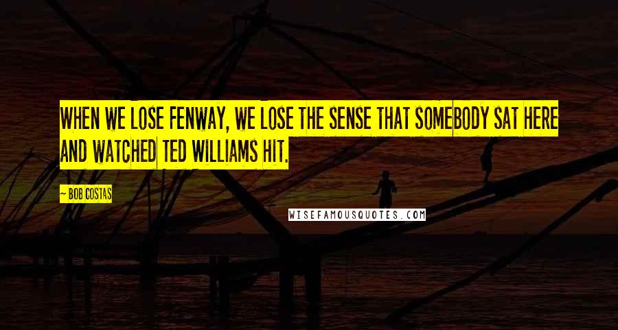Bob Costas Quotes: When we lose Fenway, we lose the sense that somebody sat here and watched Ted Williams hit.