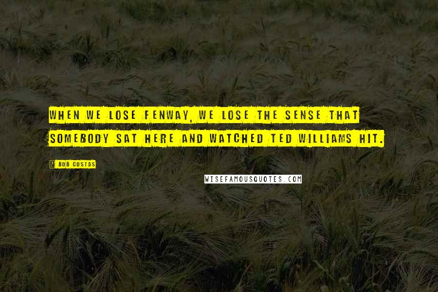 Bob Costas Quotes: When we lose Fenway, we lose the sense that somebody sat here and watched Ted Williams hit.