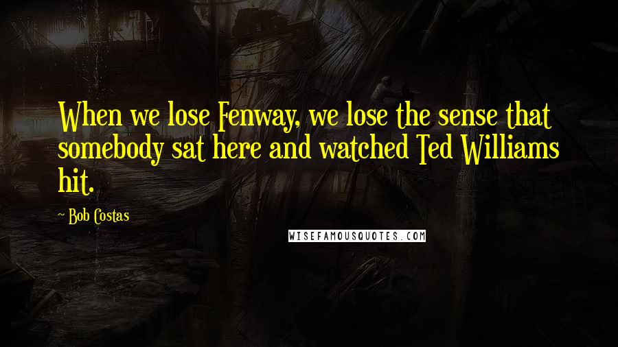 Bob Costas Quotes: When we lose Fenway, we lose the sense that somebody sat here and watched Ted Williams hit.