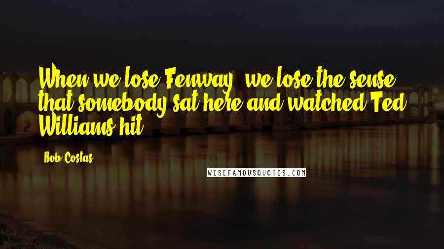 Bob Costas Quotes: When we lose Fenway, we lose the sense that somebody sat here and watched Ted Williams hit.