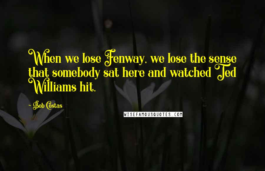 Bob Costas Quotes: When we lose Fenway, we lose the sense that somebody sat here and watched Ted Williams hit.