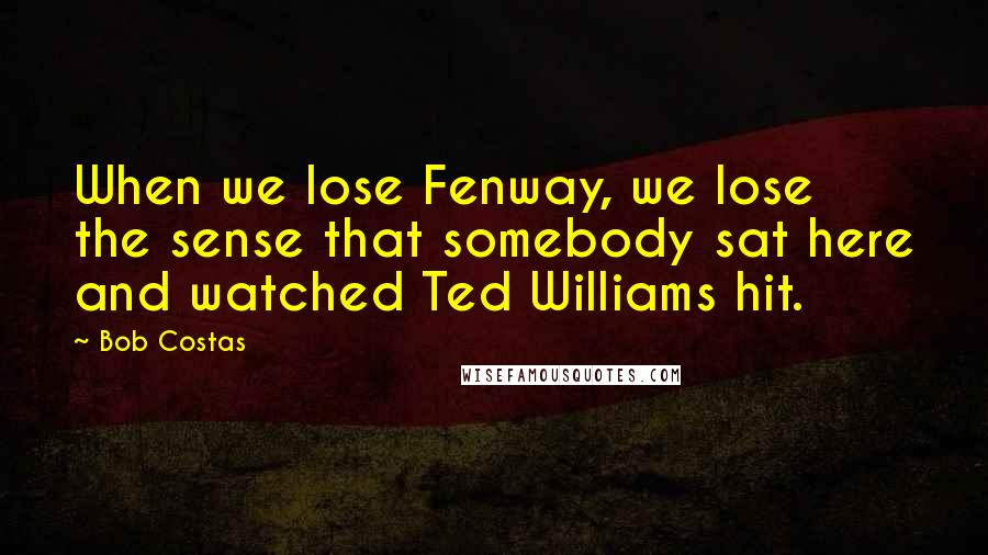 Bob Costas Quotes: When we lose Fenway, we lose the sense that somebody sat here and watched Ted Williams hit.