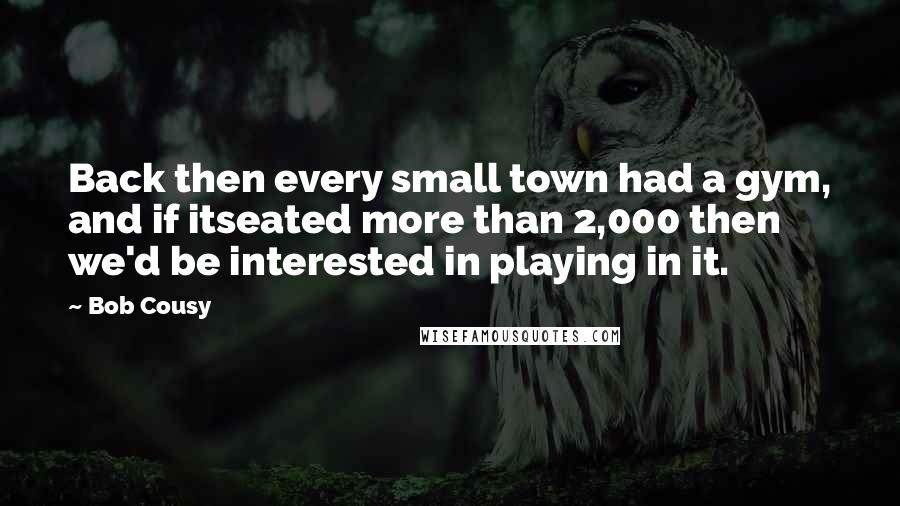 Bob Cousy Quotes: Back then every small town had a gym, and if itseated more than 2,000 then we'd be interested in playing in it.