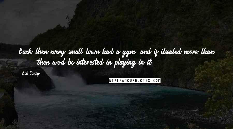 Bob Cousy Quotes: Back then every small town had a gym, and if itseated more than 2,000 then we'd be interested in playing in it.
