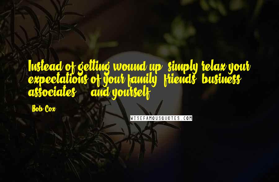 Bob Cox Quotes: Instead of getting wound up, simply relax your expectations of your family, friends, business associates ... and yourself.