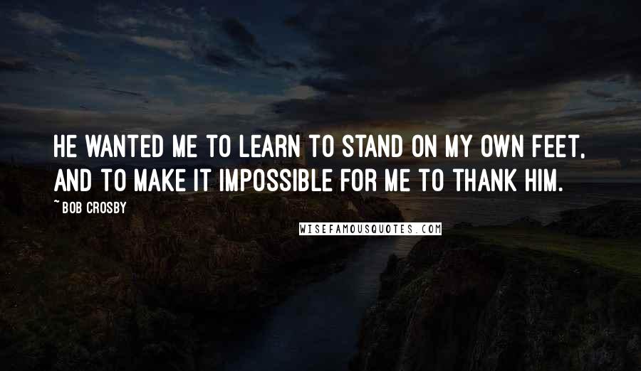 Bob Crosby Quotes: He wanted me to learn to stand on my own feet, and to make it impossible for me to thank him.