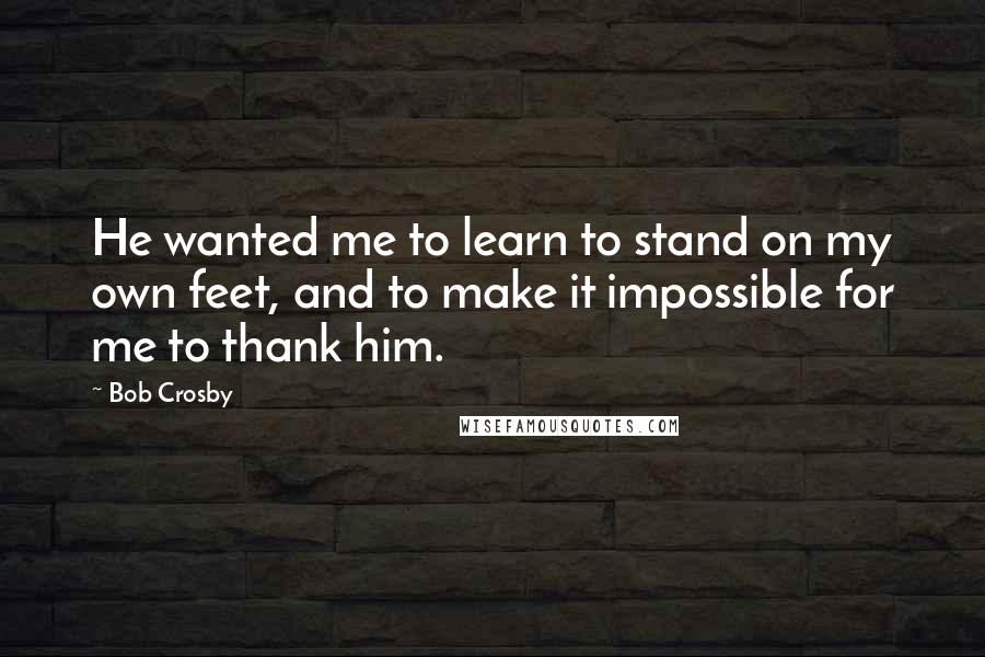 Bob Crosby Quotes: He wanted me to learn to stand on my own feet, and to make it impossible for me to thank him.