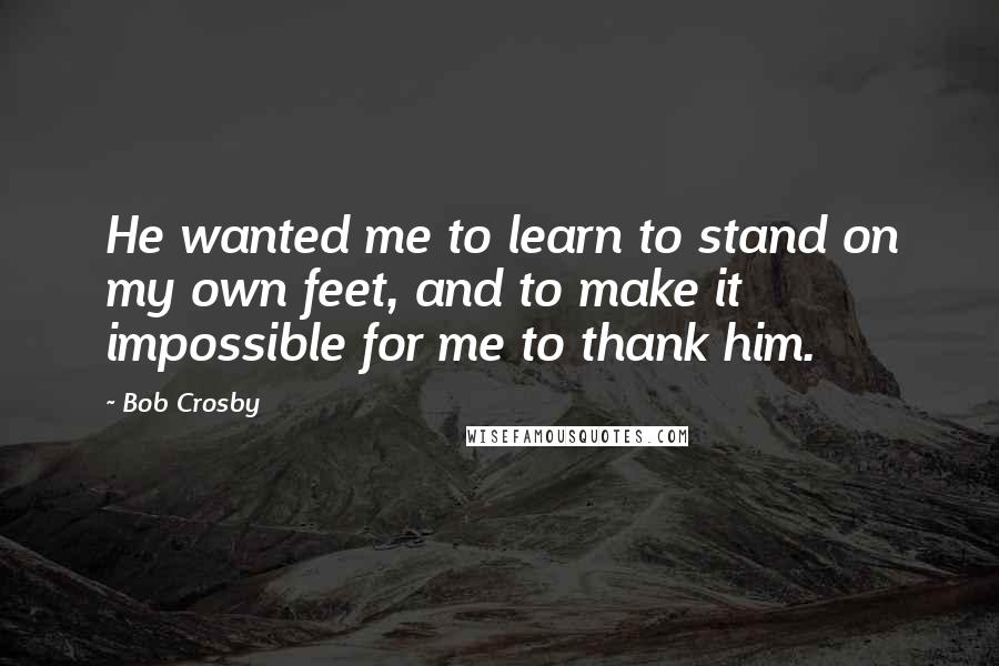 Bob Crosby Quotes: He wanted me to learn to stand on my own feet, and to make it impossible for me to thank him.