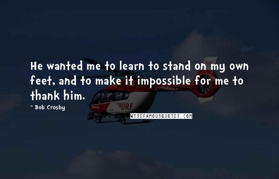 Bob Crosby Quotes: He wanted me to learn to stand on my own feet, and to make it impossible for me to thank him.