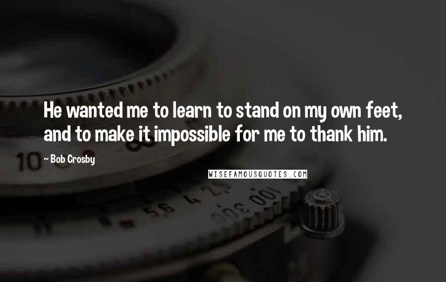 Bob Crosby Quotes: He wanted me to learn to stand on my own feet, and to make it impossible for me to thank him.