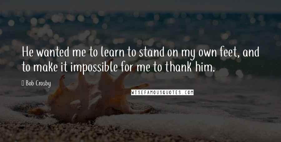 Bob Crosby Quotes: He wanted me to learn to stand on my own feet, and to make it impossible for me to thank him.