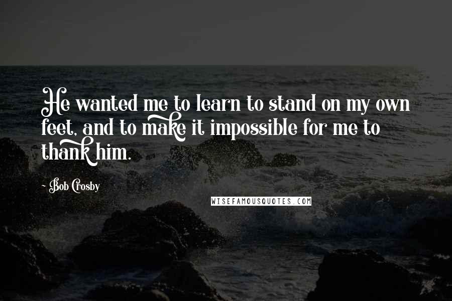 Bob Crosby Quotes: He wanted me to learn to stand on my own feet, and to make it impossible for me to thank him.