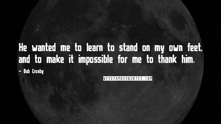 Bob Crosby Quotes: He wanted me to learn to stand on my own feet, and to make it impossible for me to thank him.