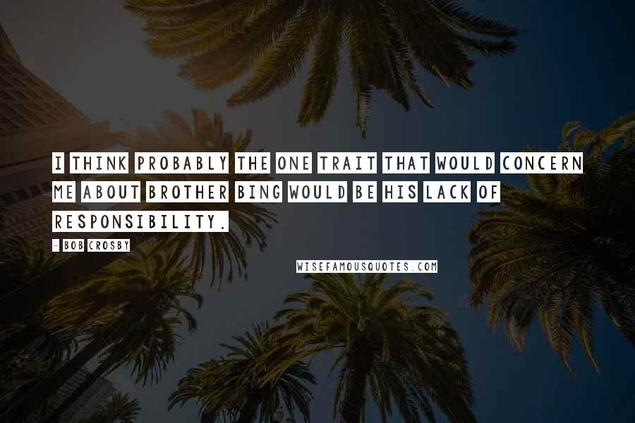 Bob Crosby Quotes: I think probably the one trait that would concern me about brother Bing would be his lack of responsibility.