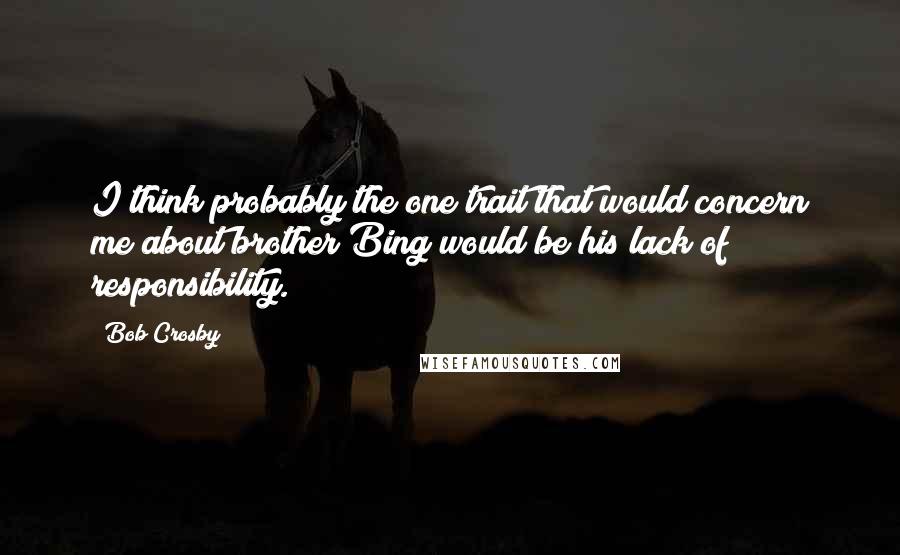 Bob Crosby Quotes: I think probably the one trait that would concern me about brother Bing would be his lack of responsibility.