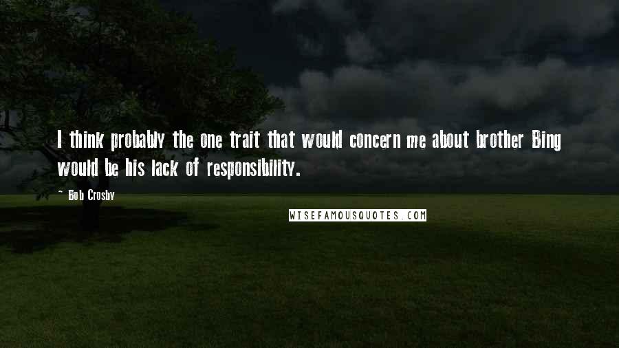 Bob Crosby Quotes: I think probably the one trait that would concern me about brother Bing would be his lack of responsibility.